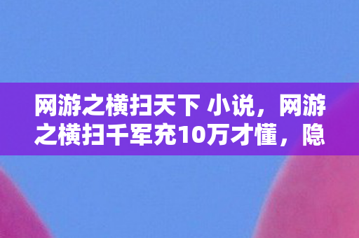 网游之横扫天下 小说，网游之横扫千军充10万才懂，隐藏商城暗改爆率，这韭菜割得我心脏骤停！