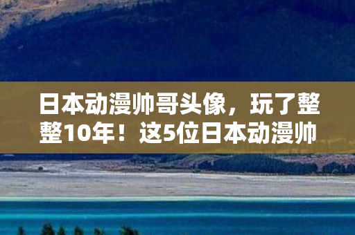 日本动漫帅哥头像，玩了整整10年！这5位日本动漫帅哥，我到底该选谁当本命？