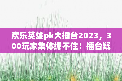 欢乐英雄pk大擂台2023，300玩家集体绷不住！擂台疑云，大神秒变萌新竟因这操作？