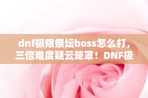 dnf极限祭坛boss怎么打,三倍难度疑云笼罩!DNF极限祭坛BOSS背后,谁让玩家心寒? dnf极限祭坛boss怎么打,三倍难度疑云笼罩!DNF极限祭坛BOSS背后,谁让玩家心寒?