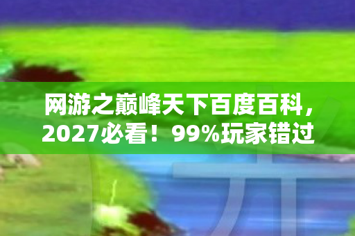 网游之巅峰天下百度百科,2027必看!99%玩家错过的3大逆天体验,巅峰天下隐藏玩法大揭秘 网游之巅峰天下百度百科,2027必看!99%玩家错过的3大逆天体验,巅峰天下隐藏玩法大揭秘