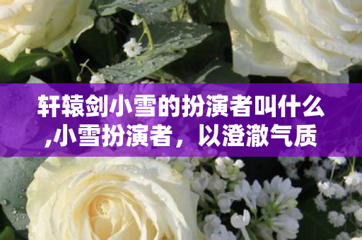 轩辕剑小雪的扮演者叫什么,小雪扮演者,以澄澈气质诠释上古灵物的动人弧光 轩辕剑小雪的扮演者叫什么,小雪扮演者,以澄澈气质诠释上古灵物的动人弧光