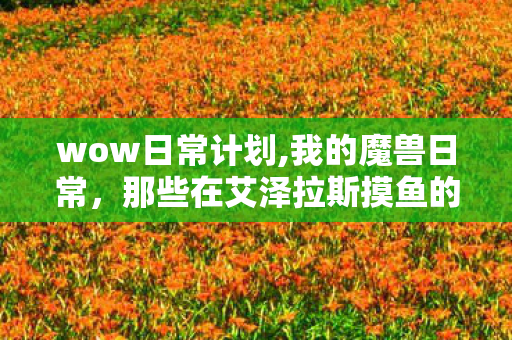 wow日常计划,我的魔兽日常,那些在艾泽拉斯摸鱼的温暖小时光 wow日常计划,我的魔兽日常,那些在艾泽拉斯摸鱼的温暖小时光