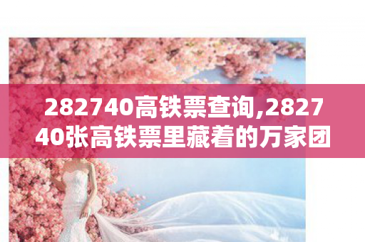 282740高铁票查询,282740张高铁票里藏着的万家团圆故事 282740高铁票查询,282740张高铁票里藏着的万家团圆故事