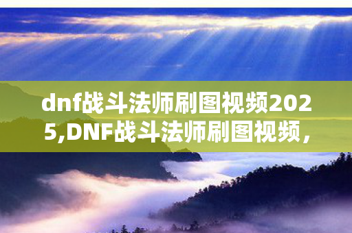 dnf战斗法师刷图视频2025,DNF战斗法师刷图视频,见证矛与炫纹共舞的极致刷图魅力 dnf战斗法师刷图视频2025,DNF战斗法师刷图视频,见证矛与炫纹共舞的极致刷图魅力