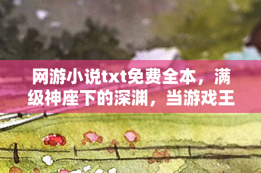 网游小说txt免费全本,满级神座下的深渊,当游戏王者的荣耀成为现实废墟的墓碑 网游小说txt免费全本,满级神座下的深渊,当游戏王者的荣耀成为现实废墟的墓碑