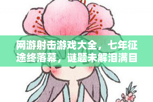 网游射击游戏大全，七年征途终落幕，谜题未解泪满目——我的射击网游青春