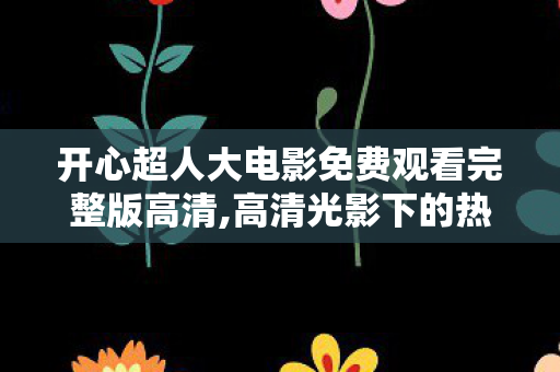 开心超人大电影免费观看完整版高清,高清光影下的热血与治愈，重温开心超人大电影的童年暖意