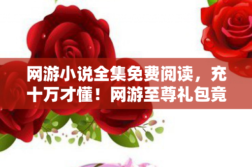 网游小说全集免费阅读,充十万才懂!网游至尊礼包竟是韭菜收割机,吓到腿软! 网游小说全集免费阅读,充十万才懂!网游至尊礼包竟是韭菜收割机,吓到腿软!