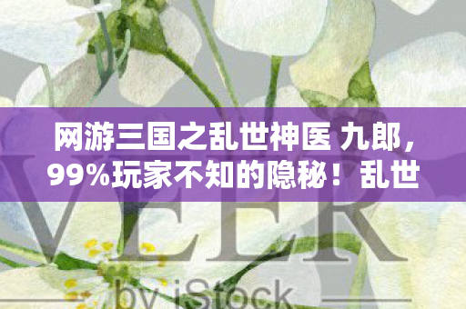 网游三国之乱世神医 九郎，99%玩家不知的隐秘！乱世神医竟藏着这致命扎心真相