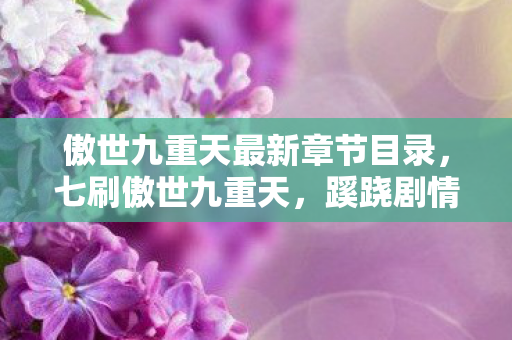 傲世九重天最新章节目录,七刷傲世九重天,蹊跷剧情竟让我后背发凉! 傲世九重天最新章节目录,七刷傲世九重天,蹊跷剧情竟让我后背发凉!
