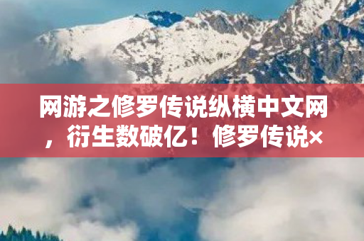 网游之修罗传说纵横中文网，衍生数破亿！修罗传说×意想不到跨界，游戏杀疯潮流圈