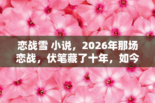 恋战雪 小说,2026年那场恋战,伏笔藏了十年,如今想起鼻子一酸 恋战雪 小说,2026年那场恋战,伏笔藏了十年,如今想起鼻子一酸