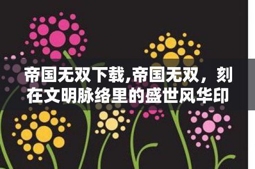 帝国无双下载,帝国无双，刻在文明脉络里的盛世风华印记