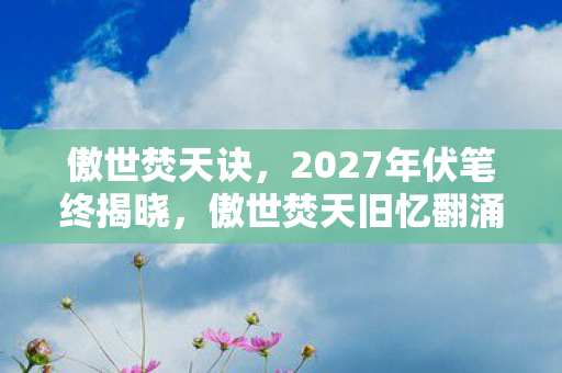 傲世焚天诀，2027年伏笔终揭晓，傲世焚天旧忆翻涌，鼻子一酸泪满衫