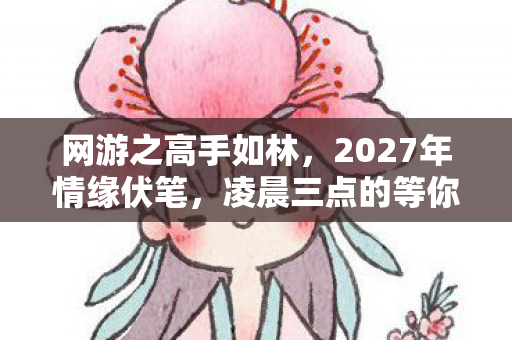 网游之高手如林,2027年情缘伏笔,凌晨三点的等你,让我鼻子一酸 网游之高手如林,2027年情缘伏笔,凌晨三点的等你,让我鼻子一酸