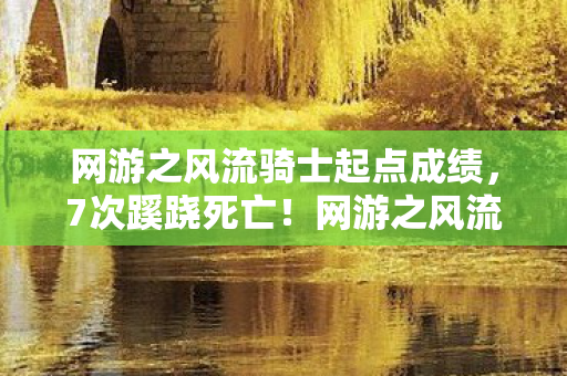 网游之风流骑士起点成绩，7次蹊跷死亡！网游之风流骑士背后真相让我后背发凉
