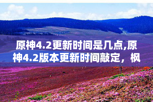 原神4.2更新时间是几点,原神4.2版本更新时间敲定，枫丹终章冒险即将开启