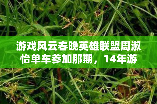 游戏风云春晚英雄联盟周淑怡单车参加那期,14年游戏春晚竟藏惊天彩蛋!99%玩家错过的隐藏机制大揭秘! 游戏风云春晚英雄联盟周淑怡单车参加那期,14年游戏春晚竟藏惊天彩蛋!99%玩家错过的隐藏机制大揭秘!
