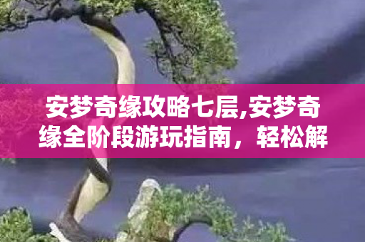 安梦奇缘攻略七层,安梦奇缘全阶段游玩指南，轻松解锁梦境奇遇的实用攻略