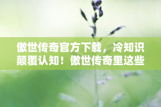 傲世传奇官方下载，冷知识颠覆认知！傲世传奇里这些设计竟藏着目瞪口呆的定时炸弹