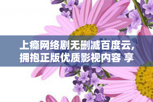 上瘾网络剧无删减百度云,拥抱正版优质影视内容 享受清朗线上文娱生活
