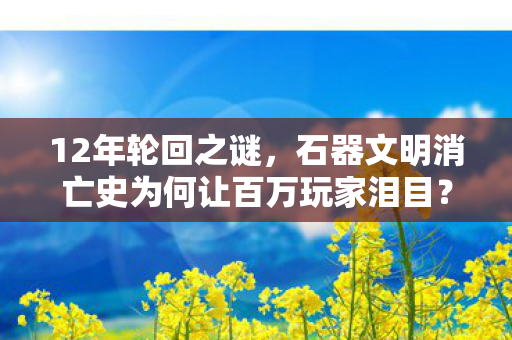 12年轮回之谜,石器文明消亡史为何让百万玩家泪目? 12年轮回之谜,石器文明消亡史为何让百万玩家泪目?