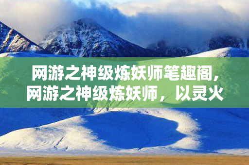 网游之神级炼妖师笔趣阁,网游之神级炼妖师,以灵火为笔,绘就山海妖灵新传 网游之神级炼妖师笔趣阁,网游之神级炼妖师,以灵火为笔,绘就山海妖灵新传
