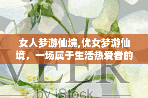 女人梦游仙境,优女梦游仙境，一场属于生活热爱者的温柔奇遇