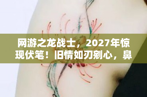 网游之龙战士，2027年惊现伏笔！旧情如刃剜心，鼻子一酸忆网游龙战旧时光
