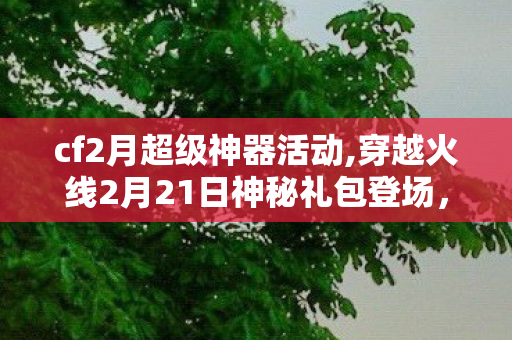 cf2月超级神器活动,穿越火线2月21日神秘礼包登场，开年福利唤醒千万老玩家枪战情怀