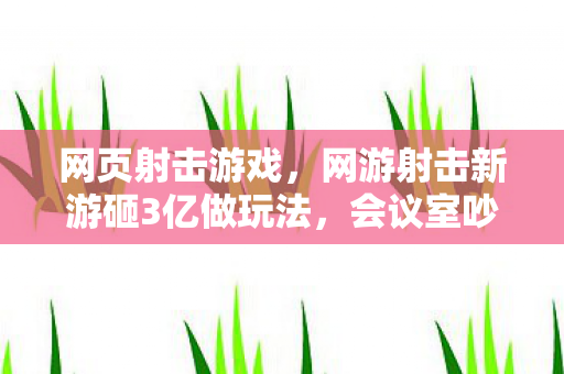 网页射击游戏，网游射击新游砸3亿做玩法，会议室吵翻天！背后隐情吓你一跳