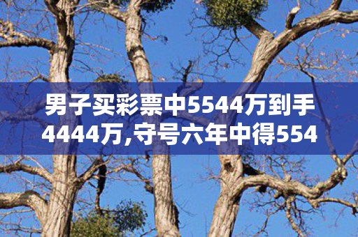 男子买彩票中5544万到手4444万,守号六年中得5544万大奖 普通工薪族的日子照旧热气腾腾
