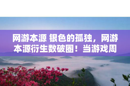 网游本源 银色的孤独,网游本源衍生数破圈!当游戏周边多到能开博物馆,我的钱包却…… 网游本源 银色的孤独,网游本源衍生数破圈!当游戏周边多到能开博物馆,我的钱包却……