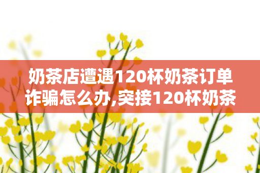 奶茶店遭遇120杯奶茶订单诈骗怎么办,突接120杯奶茶大额订单？巷口小店的暖心防坑日常