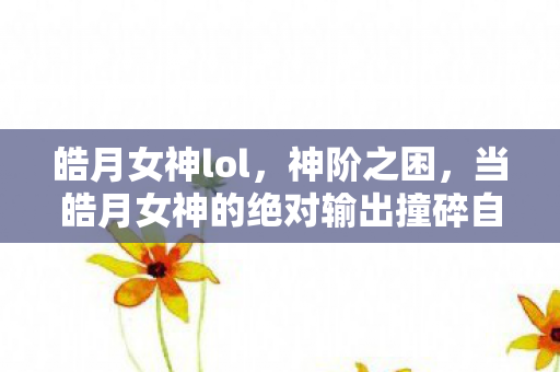 皓月女神lol，神阶之困，当皓月女神的绝对输出撞碎自由意志的玻璃墙