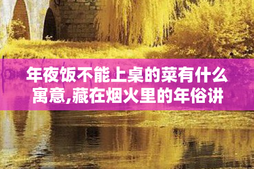 年夜饭不能上桌的菜有什么寓意,藏在烟火里的年俗讲究，这些菜为啥年夜饭不能上桌