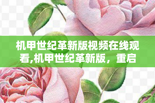 机甲世纪革新版视频在线观看,机甲世纪革新版，重启属于钢铁机甲的星际浪漫征途