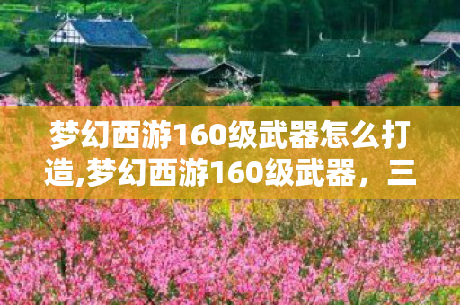 梦幻西游160级武器怎么打造,梦幻西游160级武器，三界战力进阶的标志性载体