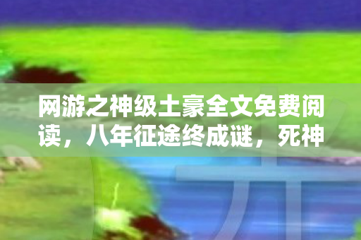 网游之神级土豪全文免费阅读,八年征途终成谜,死神陨落泪目时——我的网游绝唱 网游之神级土豪全文免费阅读,八年征途终成谜,死神陨落泪目时——我的网游绝唱
