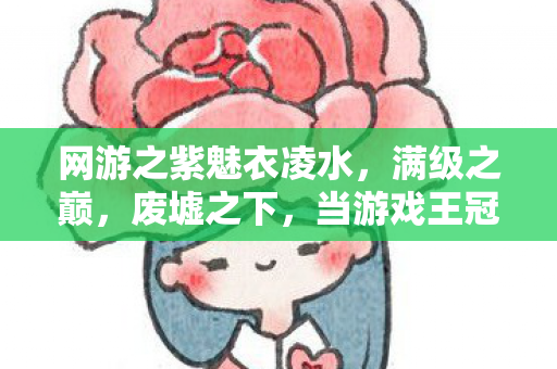 网游之紫魅衣凌水,满级之巅,废墟之下,当游戏王冠压碎现实脊梁 网游之紫魅衣凌水,满级之巅,废墟之下,当游戏王冠压碎现实脊梁