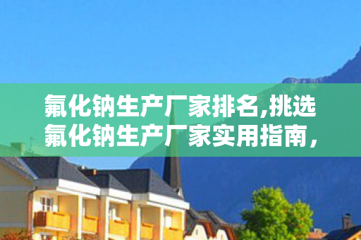 氟化钠生产厂家排名,挑选氟化钠生产厂家实用指南,多维度筛选保障生产需求 氟化钠生产厂家排名,挑选氟化钠生产厂家实用指南,多维度筛选保障生产需求