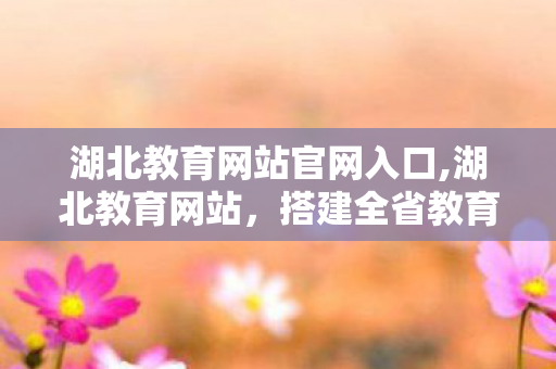 湖北教育网站官网入口,湖北教育网站,搭建全省教育数字化服务的便民桥梁 湖北教育网站官网入口,湖北教育网站,搭建全省教育数字化服务的便民桥梁