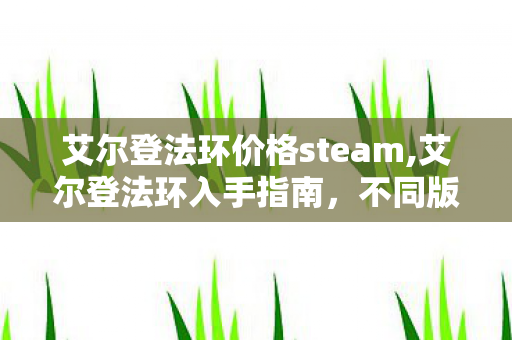 艾尔登法环价格steam,艾尔登法环入手指南,不同版本的价格参考与选购建议 艾尔登法环价格steam,艾尔登法环入手指南,不同版本的价格参考与选购建议