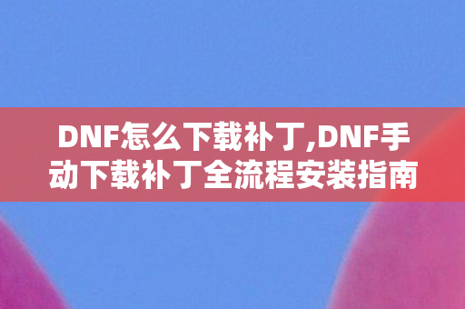 DNF怎么下载补丁,DNF手动下载补丁全流程安装指南 轻松解决更新卡顿难题