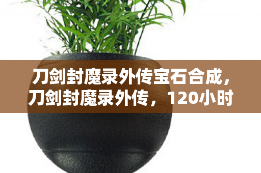 刀剑封魔录外传宝石合成,刀剑封魔录外传,120小时谜局终章,血色真相让百万玩家集体泪目 刀剑封魔录外传宝石合成,刀剑封魔录外传,120小时谜局终章,血色真相让百万玩家集体泪目