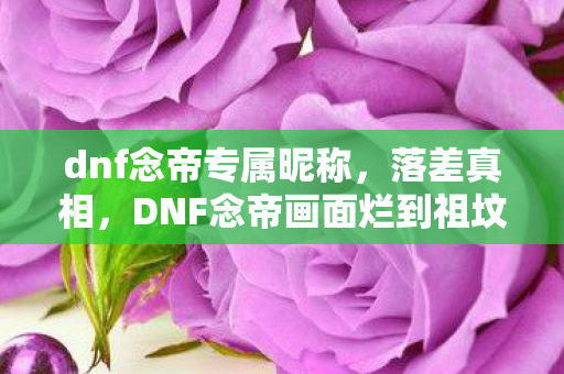 dnf念帝专属昵称,落差真相,DNF念帝画面烂到祖坟冒烟,笑着笑着哭了还是离不开 dnf念帝专属昵称,落差真相,DNF念帝画面烂到祖坟冒烟,笑着笑着哭了还是离不开