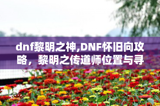 dnf黎明之神,DNF怀旧向攻略，黎明之传道师位置与寻找技巧全解