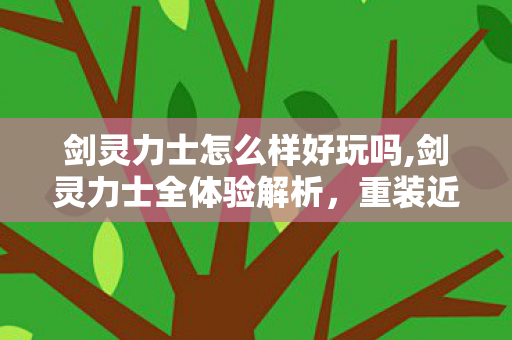剑灵力士怎么样好玩吗,剑灵力士全体验解析,重装近战的独特游玩乐趣 剑灵力士怎么样好玩吗,剑灵力士全体验解析,重装近战的独特游玩乐趣