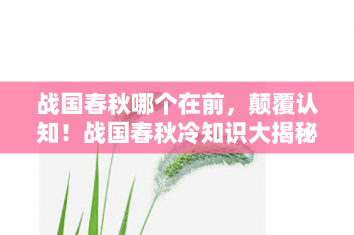 战国春秋哪个在前，颠覆认知！战国春秋冷知识大揭秘，这些设定让你目瞪口呆！
